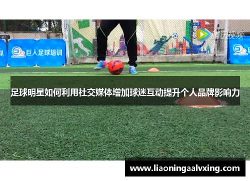足球明星如何利用社交媒体增加球迷互动提升个人品牌影响力