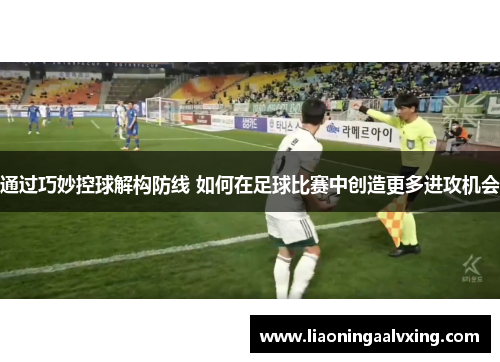通过巧妙控球解构防线 如何在足球比赛中创造更多进攻机会