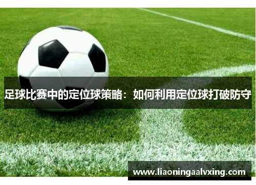 足球比赛中的定位球策略：如何利用定位球打破防守